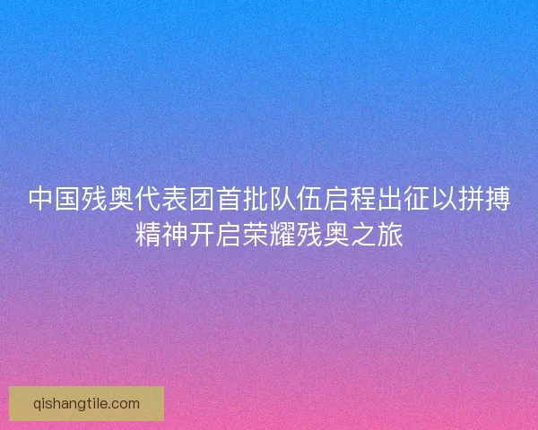 中国残奥代表团首批队伍启程出征以拼搏精神开启荣耀残奥之旅