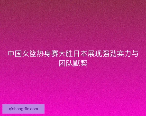 中国女篮热身赛大胜日本展现强劲实力与团队默契