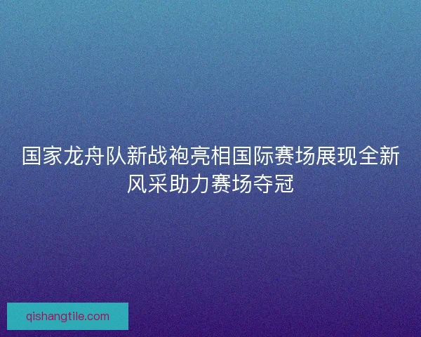 国家龙舟队新战袍亮相国际赛场展现全新风采助力赛场夺冠
