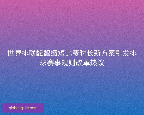 世界排联酝酿缩短比赛时长新方案引发排球赛事规则改革热议