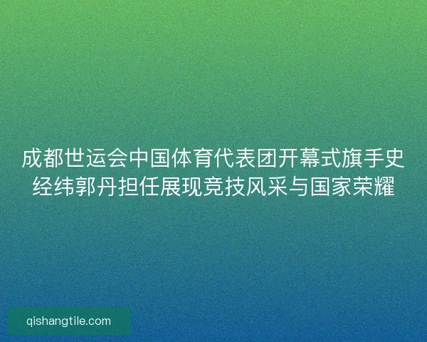 成都世运会中国体育代表团开幕式旗手史经纬郭丹担任展现竞技风采与国家荣耀